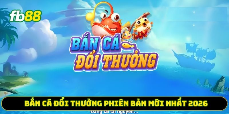 Bắn cá đổi thưởng phiên bản mới nhất 2026 